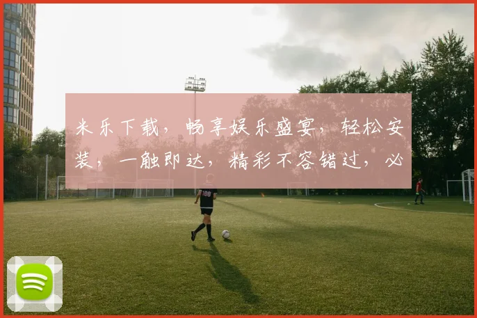 米乐下载，畅享娱乐盛宴，轻松安装，一触即达，精彩不容错过，必看攻略