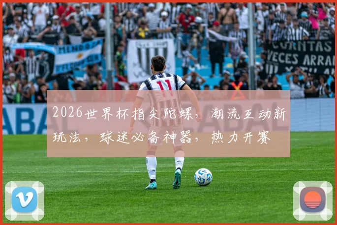 2026世界杯指尖陀螺，潮流互动新玩法，球迷必备神器，热力开赛