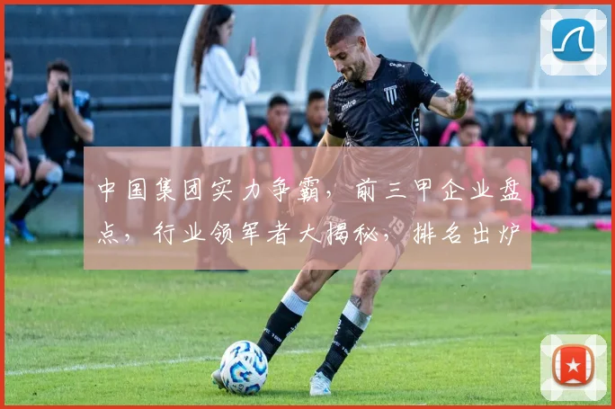中国集团实力争霸，前三甲企业盘点，行业领军者大揭秘，排名出炉，瞩目瞩目