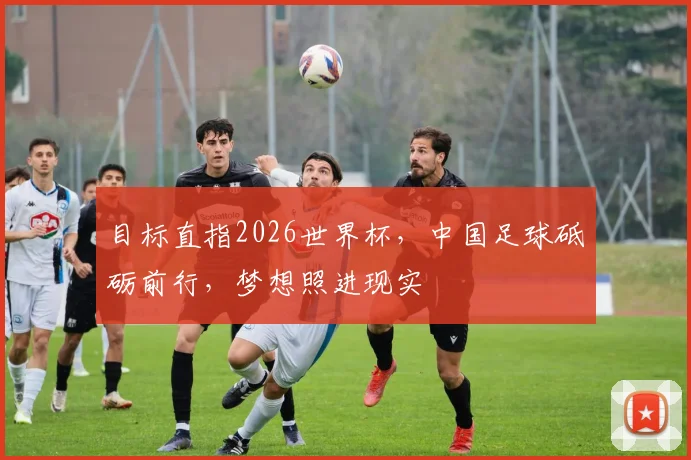 目标直指2026世界杯，中国足球砥砺前行，梦想照进现实